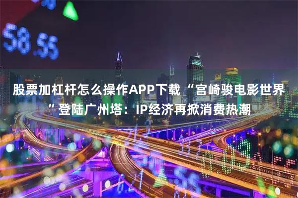 股票加杠杆怎么操作APP下载 “宫崎骏电影世界”登陆广州塔:IP经济再掀消费热潮