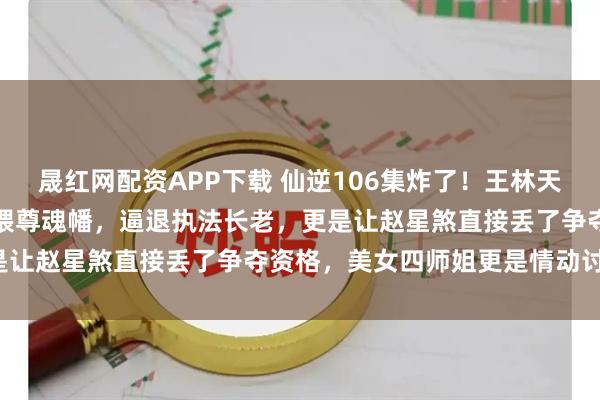 晟红网配资APP下载 仙逆106集炸了!王林天运宗立威,徒手捏爆周晚喂尊魂幡,逼退执法长老,更是让赵星煞直接丢了争夺资格,美女四师姐更是情动讨好!