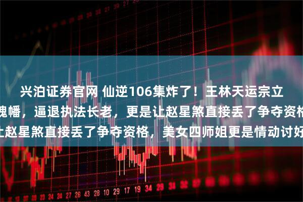 兴泊证券官网 仙逆106集炸了!王林天运宗立威,徒手捏爆周晚喂尊魂幡,逼退执法长老,更是让赵星煞直接丢了争夺资格,美女四师姐更是情动讨好!