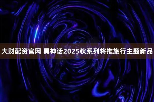 大财配资官网 黑神话2025秋系列将推旅行主题新品