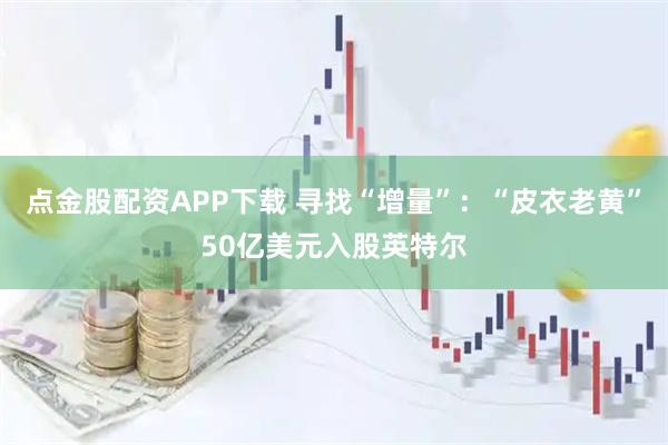 点金股配资APP下载 寻找“增量”:“皮衣老黄”50亿美元入股英特尔