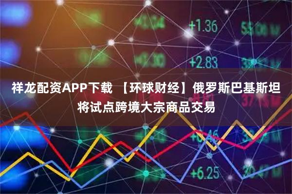 祥龙配资APP下载 【环球财经】俄罗斯巴基斯坦将试点跨境大宗商品交易