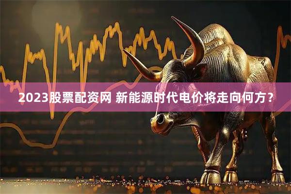 2023股票配资网 新能源时代电价将走向何方?