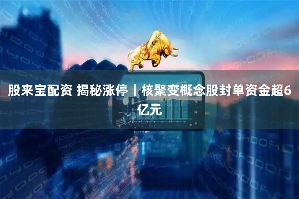 股来宝配资 揭秘涨停丨核聚变概念股封单资金超6亿元