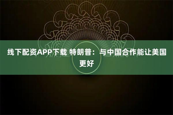 线下配资APP下载 特朗普：与中国合作能让美国更好