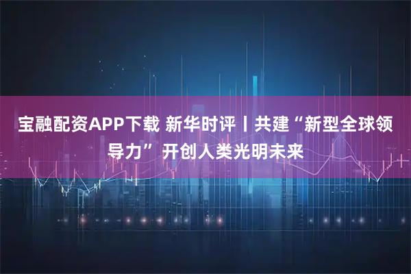 宝融配资APP下载 新华时评丨共建“新型全球领导力” 开创人类光明未来