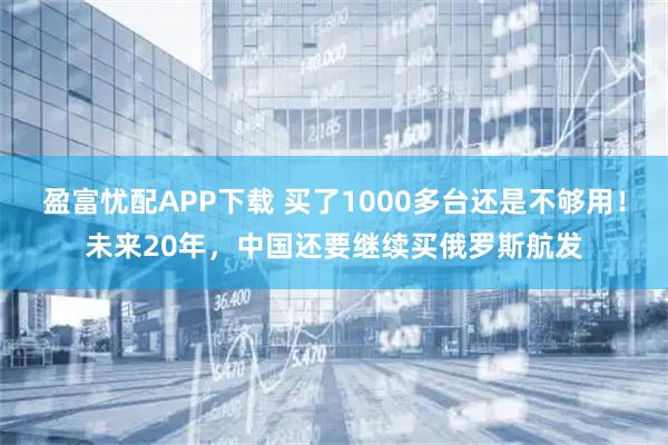 盈富忧配APP下载 买了1000多台还是不够用！未来20年，中国还要继续买俄罗斯航发