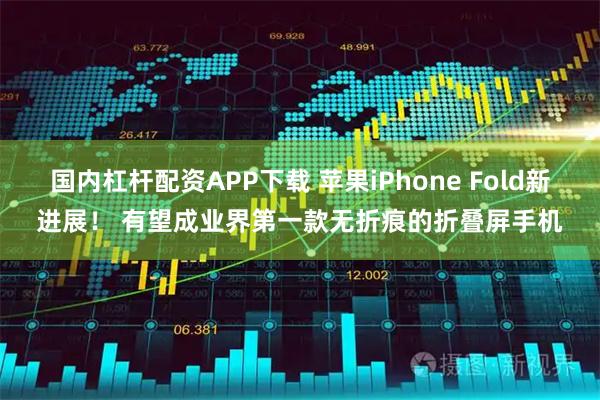 国内杠杆配资APP下载 苹果iPhone Fold新进展！ 有望成业界第一款无折痕的折叠屏手机