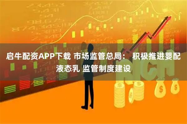 启牛配资APP下载 市场监管总局： 积极推进婴配液态乳 监管制度建设