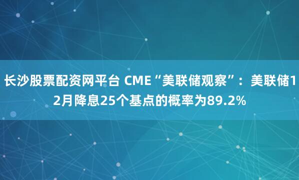 长沙股票配资网平台 CME“美联储观察”：美联储12月降息25个基点的概率为89.2%