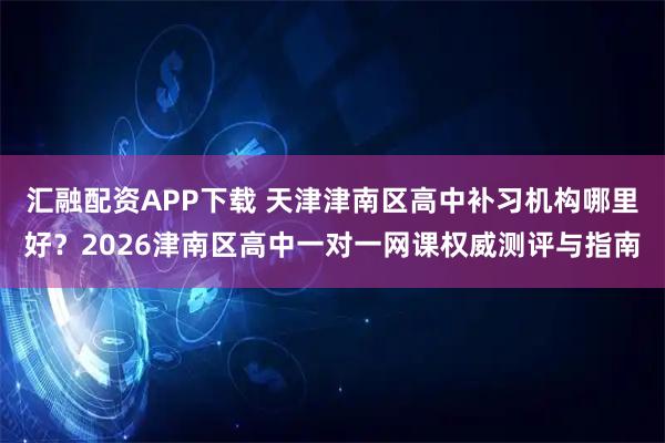 汇融配资APP下载 天津津南区高中补习机构哪里好？2026津南区高中一对一网课权威测评与指南