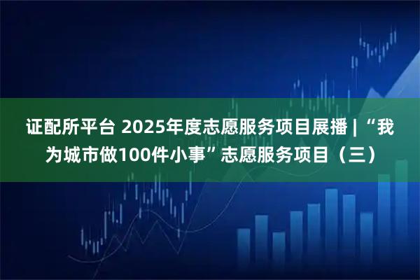 证配所平台 2025年度志愿服务项目展播 | “我为城市做100件小事”志愿服务项目（三）