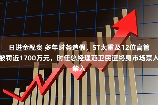 日进金配资 多年财务造假，ST太重及12位高管被罚近1700万元，时任总经理范卫民遭终身市场禁入