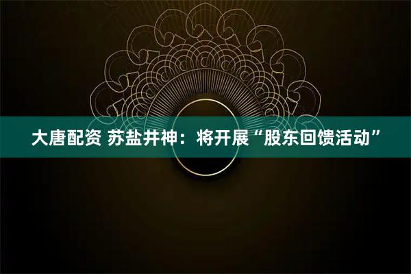 大唐配资 苏盐井神：将开展“股东回馈活动”
