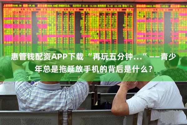 惠管钱配资APP下载 “再玩五分钟…”——青少年总是拖延放手机的背后是什么？