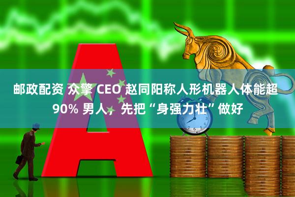 邮政配资 众擎 CEO 赵同阳称人形机器人体能超 90% 男人，先把“身强力壮”做好