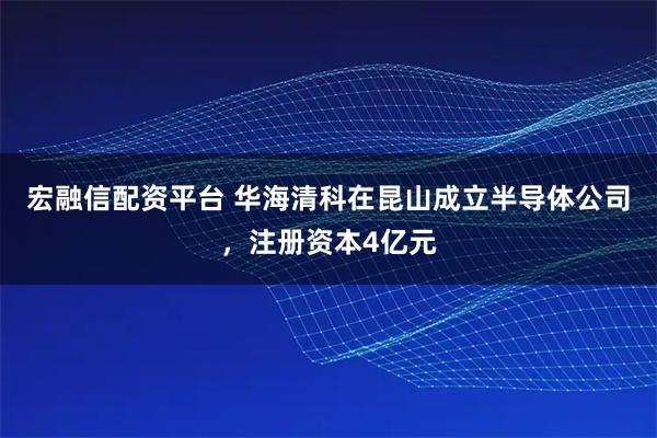 宏融信配资平台 华海清科在昆山成立半导体公司，注册资本4亿元
