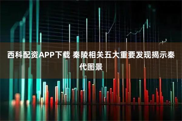 西科配资APP下载 秦陵相关五大重要发现揭示秦代图景