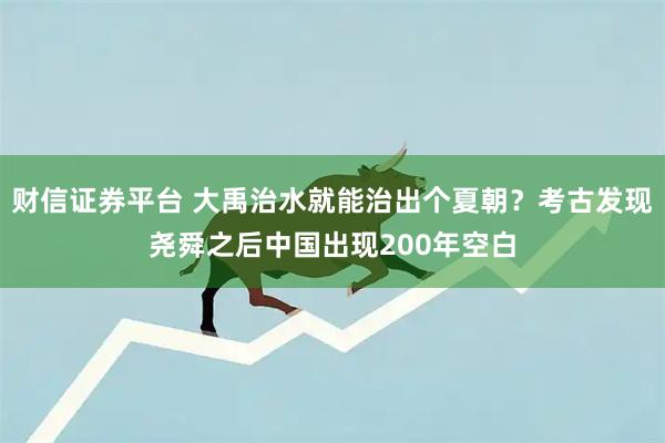 财信证券平台 大禹治水就能治出个夏朝？考古发现尧舜之后中国出现200年空白