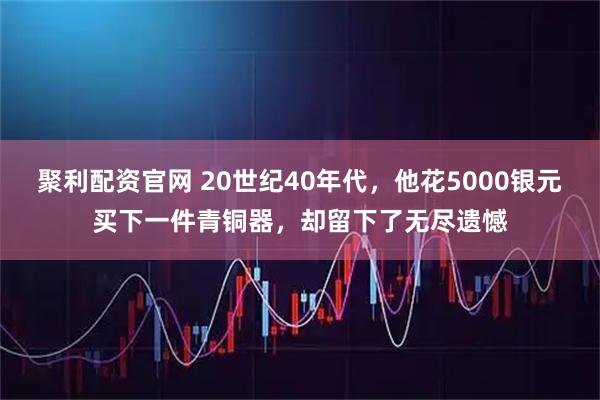 聚利配资官网 20世纪40年代，他花5000银元买下一件青铜器，却留下了无尽遗憾