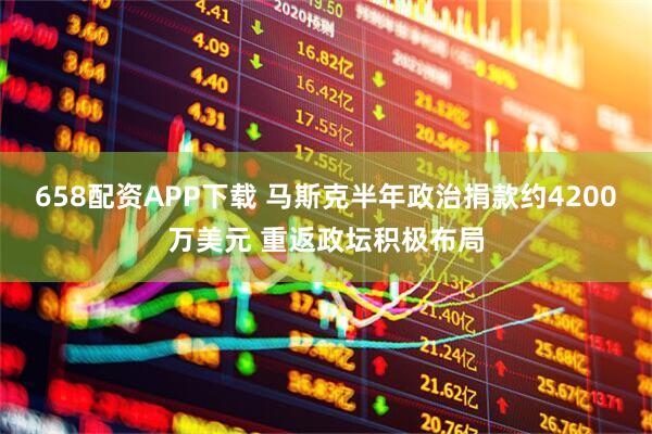 658配资APP下载 马斯克半年政治捐款约4200万美元 重返政坛积极布局