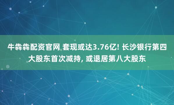 牛犇犇配资官网 套现或达3.76亿! 长沙银行第四大股东首次减持, 或退居第八大股东