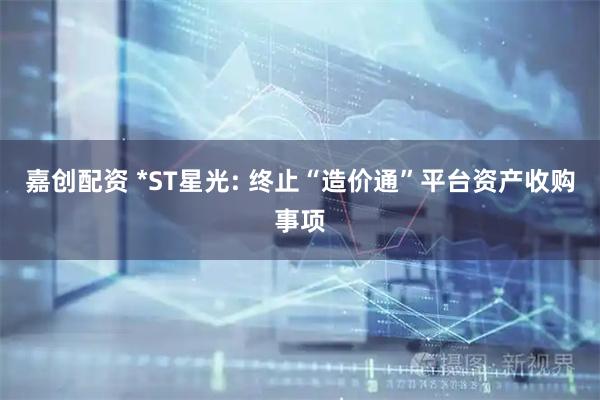 嘉创配资 *ST星光: 终止“造价通”平台资产收购事项