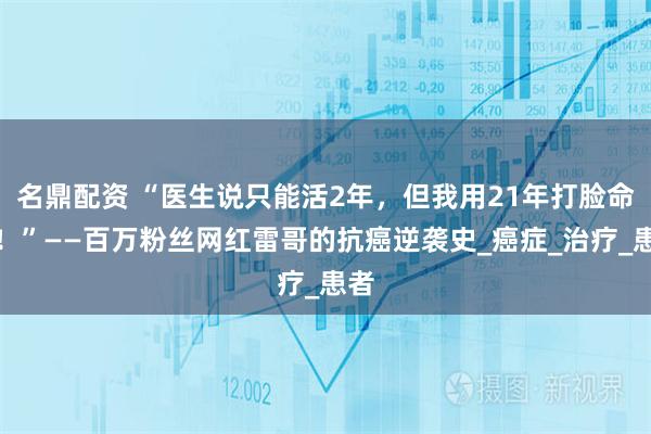 名鼎配资 “医生说只能活2年，但我用21年打脸命运！”——百万粉丝网红雷哥的抗癌逆袭史_癌症_治疗_患者