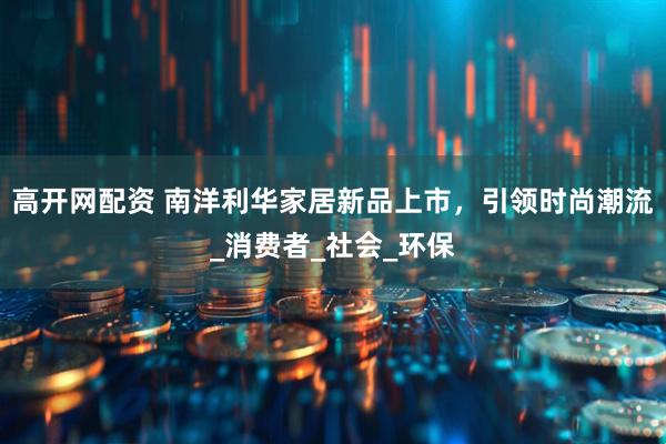 高开网配资 南洋利华家居新品上市，引领时尚潮流_消费者_社会_环保