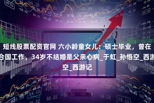 短线股票配资官网 六小龄童女儿：硕士毕业，曾在联合国工作，34岁不结婚是父亲心病_于虹_孙悟空_西游记