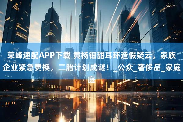 荣峰速配APP下载 黄杨钿甜耳环造假疑云，家族企业紧急更换，二胎计划成谜！_公众_奢侈品_家庭