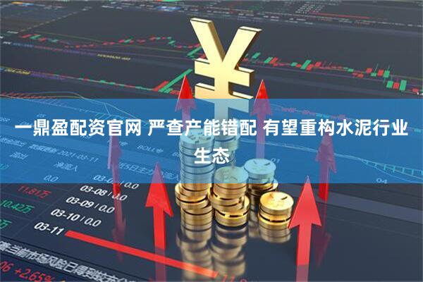 一鼎盈配资官网 严查产能错配 有望重构水泥行业生态