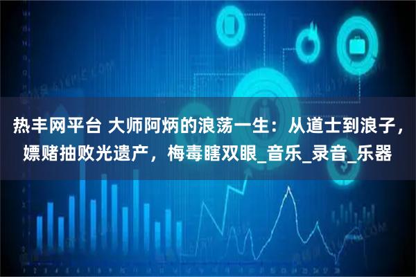 热丰网平台 大师阿炳的浪荡一生：从道士到浪子，嫖赌抽败光遗产，梅毒瞎双眼_音乐_录音_乐器