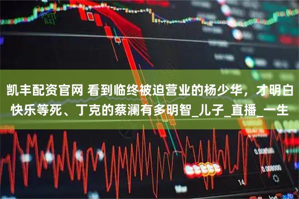 凯丰配资官网 看到临终被迫营业的杨少华，才明白快乐等死、丁克的蔡澜有多明智_儿子_直播_一生