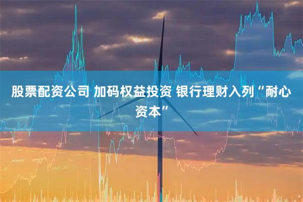 股票配资公司 加码权益投资 银行理财入列“耐心资本”