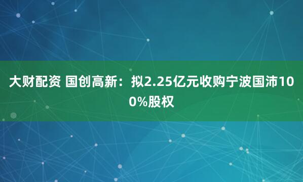 大财配资 国创高新：拟2.25亿元收购宁波国沛100%股权