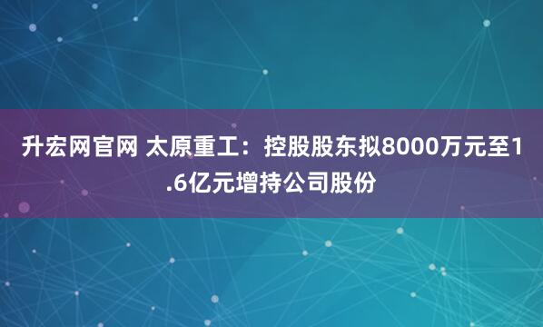 升宏网官网 太原重工：控股股东拟8000万元至1.6亿元增持公司股份