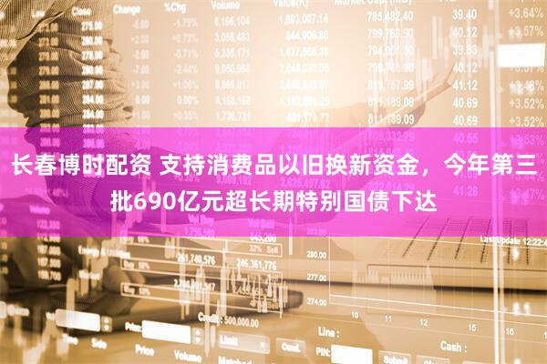 长春博时配资 支持消费品以旧换新资金，今年第三批690亿元超长期特别国债下达