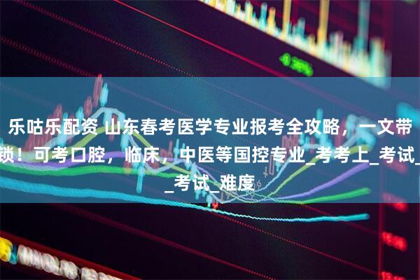 乐咕乐配资 山东春考医学专业报考全攻略，一文带你解锁！可考口腔，临床，中医等国控专业_考考上_考试_难度