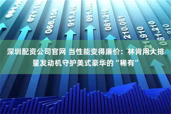 深圳配资公司官网 当性能变得廉价:林肯用大排量发动机守护美式豪华的“稀有”