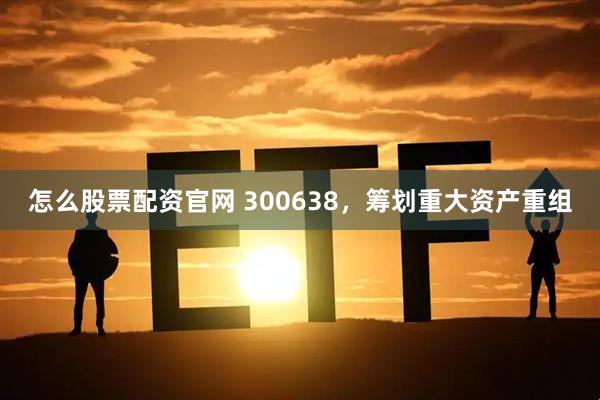 怎么股票配资官网 300638,筹划重大资产重组