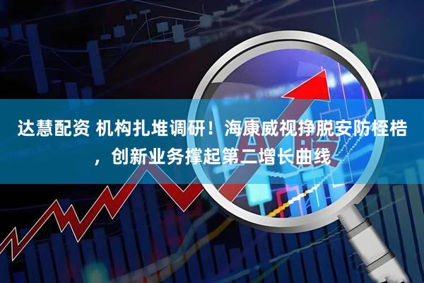 达慧配资 机构扎堆调研！海康威视挣脱安防桎梏，创新业务撑起第二增长曲线
