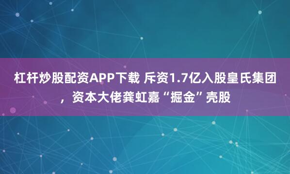杠杆炒股配资APP下载 斥资1.7亿入股皇氏集团,资本大佬龚虹嘉“掘金”壳股