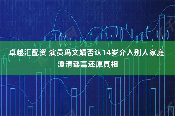 卓越汇配资 演员冯文娟否认14岁介入别人家庭 澄清谣言还原真相