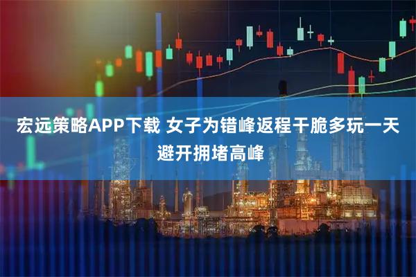 宏远策略APP下载 女子为错峰返程干脆多玩一天 避开拥堵高峰